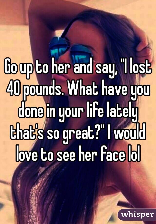 Go up to her and say, "I lost 40 pounds. What have you done in your life lately that's so great?" I would love to see her face lol