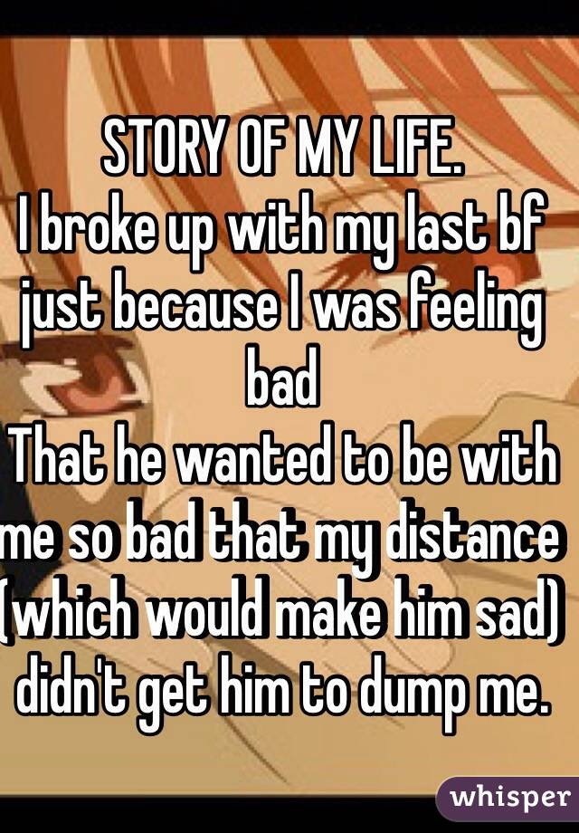 STORY OF MY LIFE. 
I broke up with my last bf just because I was feeling bad 
That he wanted to be with me so bad that my distance (which would make him sad) didn't get him to dump me. 