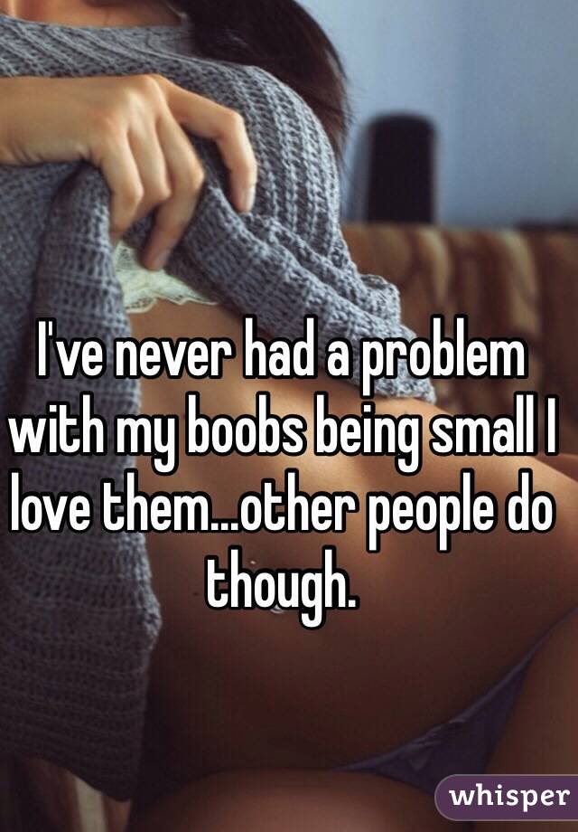 I've never had a problem with my boobs being small I love them...other people do though. 