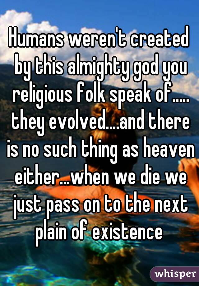 Humans weren't created by this almighty god you religious folk speak of..... they evolved....and there is no such thing as heaven either...when we die we just pass on to the next plain of existence 