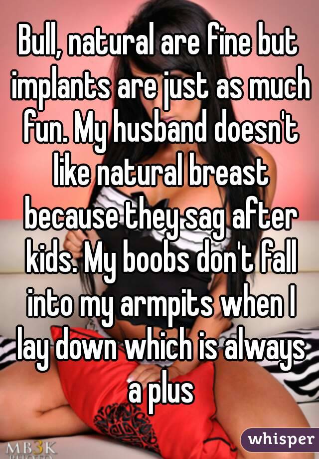 Bull, natural are fine but implants are just as much fun. My husband doesn't like natural breast because they sag after kids. My boobs don't fall into my armpits when I lay down which is always a plus