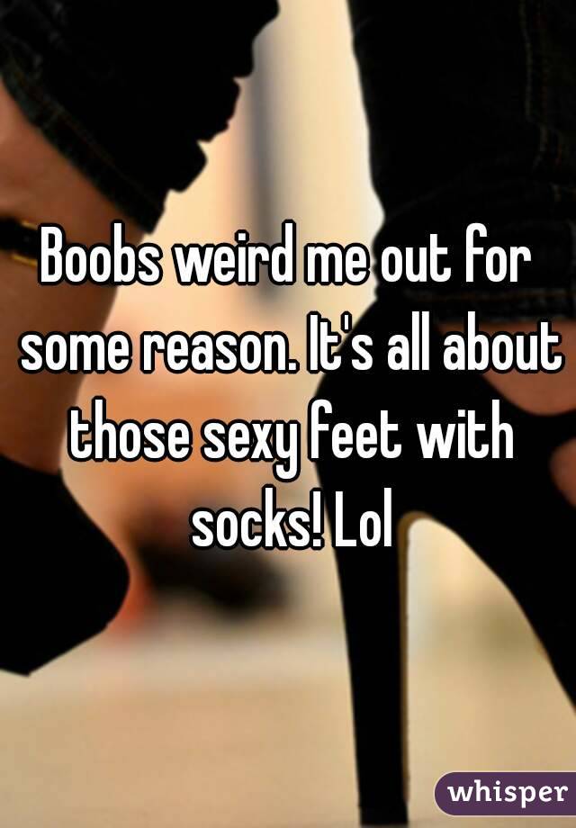 Boobs weird me out for some reason. It's all about those sexy feet with socks! Lol