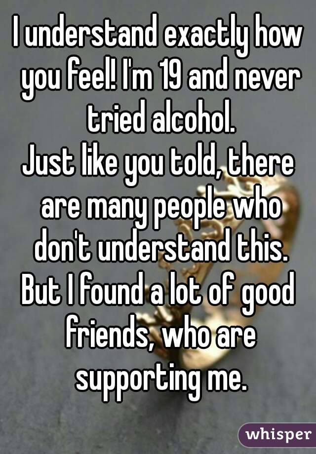 I understand exactly how you feel! I'm 19 and never tried alcohol.
Just like you told, there are many people who don't understand this.
But I found a lot of good friends, who are supporting me.