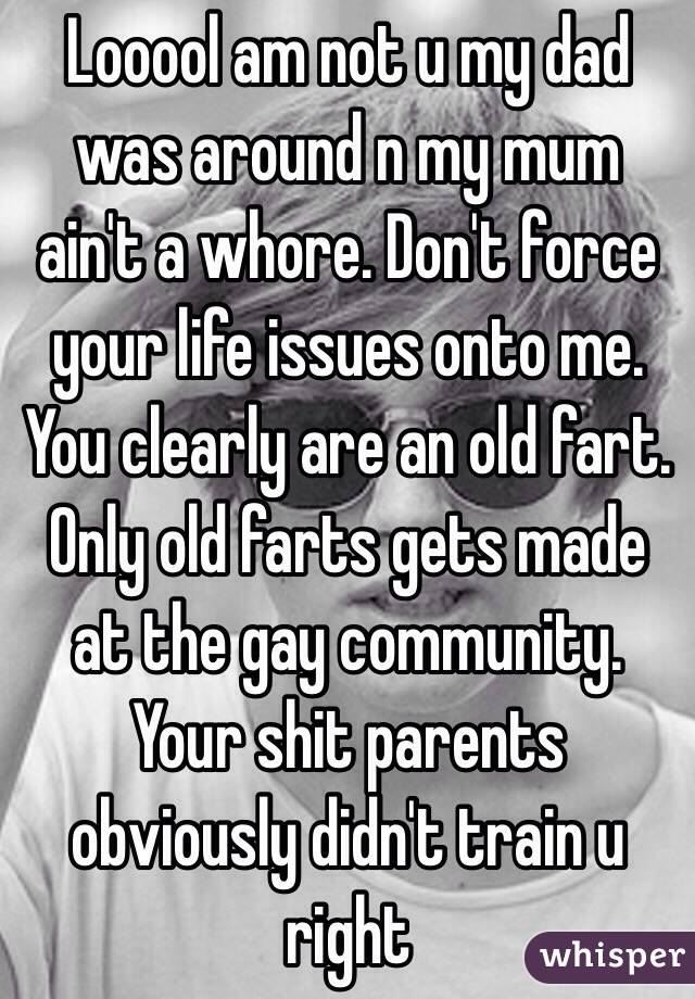 Looool am not u my dad was around n my mum ain't a whore. Don't force your life issues onto me. You clearly are an old fart. Only old farts gets made at the gay community. Your shit parents obviously didn't train u right 