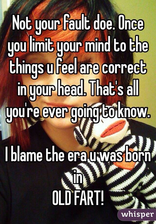 Not your fault doe. Once you limit your mind to the things u feel are correct in your head. That's all you're ever going to know.

I blame the era u was born in 
OLD FART!