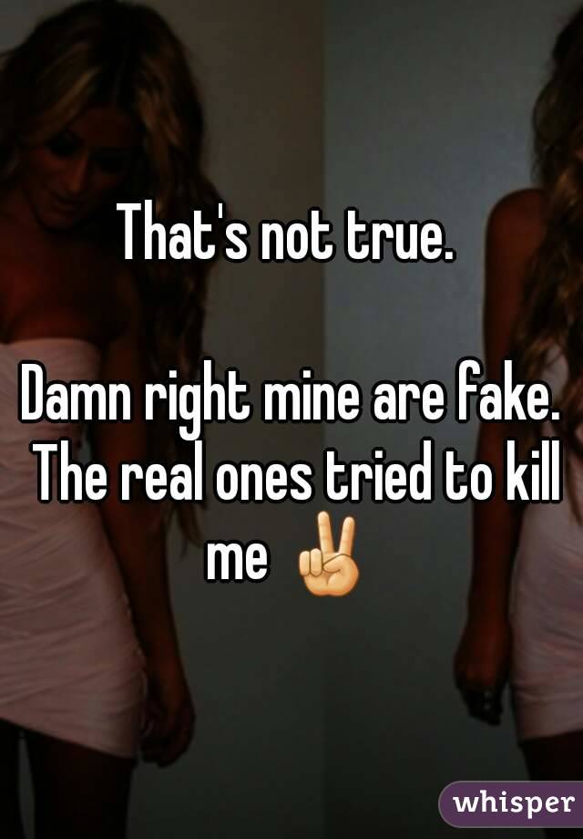 That's not true. 

Damn right mine are fake. The real ones tried to kill me ✌ 