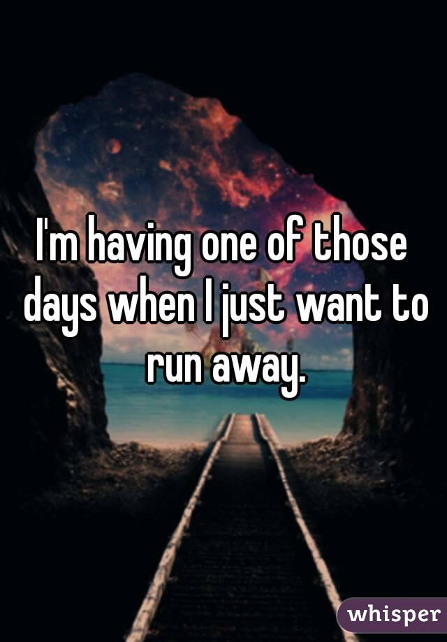 I'm having one of those days when I just want to run away.