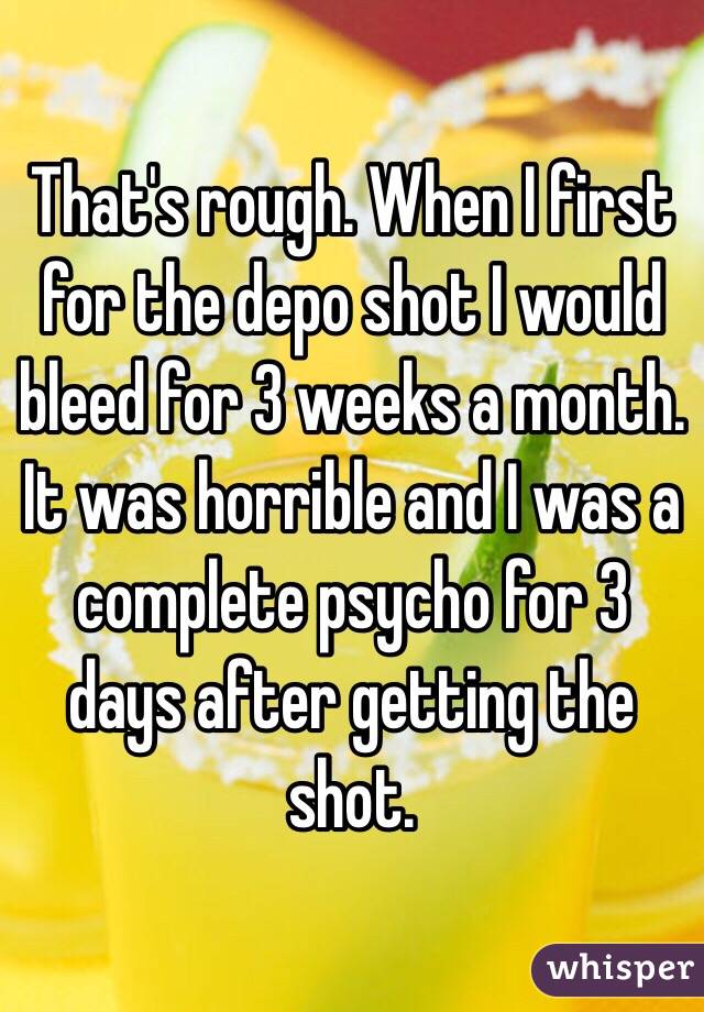 That's rough. When I first for the depo shot I would bleed for 3 weeks a month. It was horrible and I was a complete psycho for 3 days after getting the shot. 