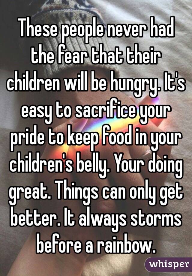 These people never had the fear that their children will be hungry. It's easy to sacrifice your pride to keep food in your children's belly. Your doing great. Things can only get better. It always storms before a rainbow.  