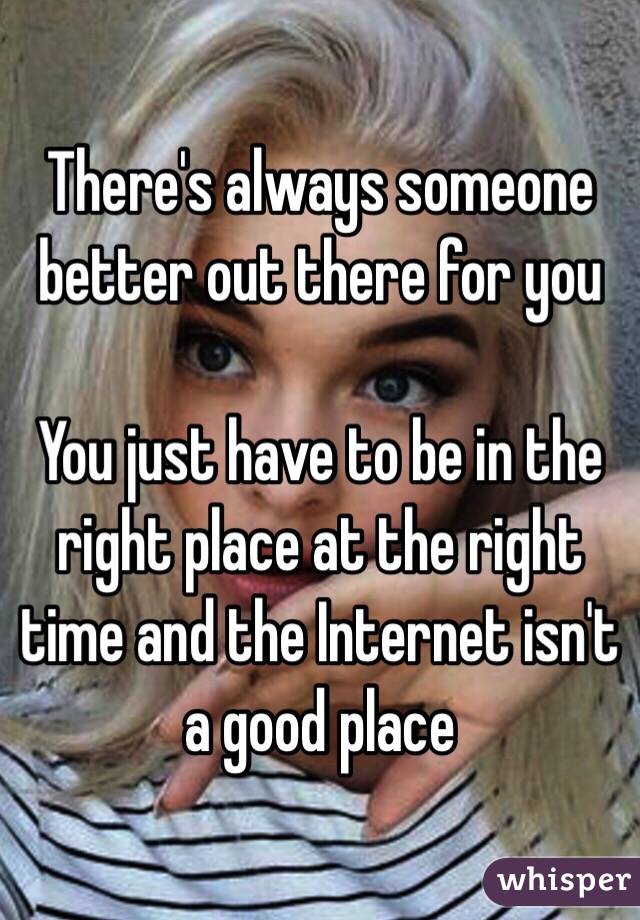 There's always someone better out there for you 

You just have to be in the right place at the right time and the Internet isn't a good place