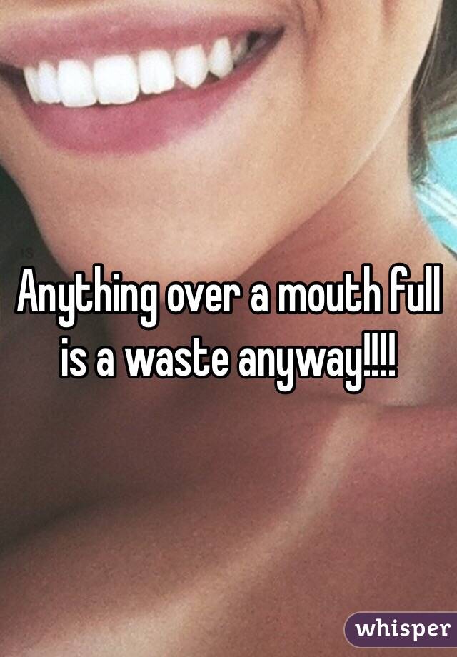 Anything over a mouth full is a waste anyway!!!! 