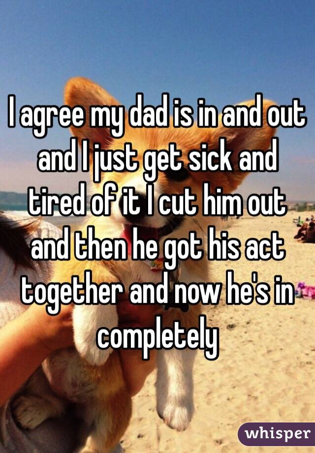 I agree my dad is in and out and I just get sick and tired of it I cut him out and then he got his act together and now he's in completely 