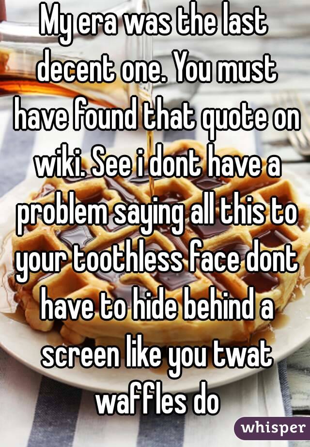 My era was the last decent one. You must have found that quote on wiki. See i dont have a problem saying all this to your toothless face dont have to hide behind a screen like you twat waffles do