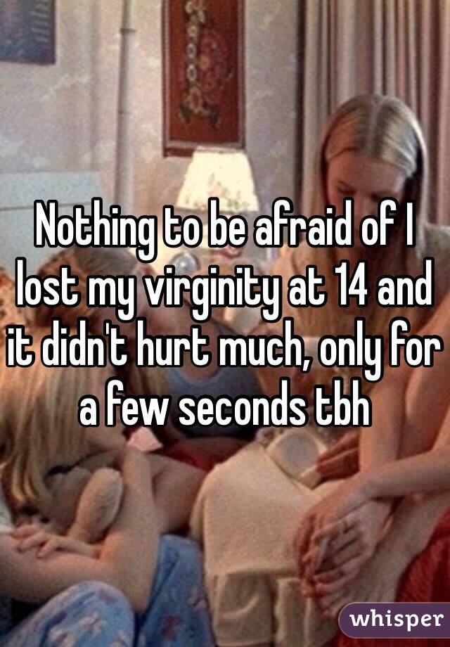 Nothing to be afraid of I lost my virginity at 14 and it didn't hurt much, only for a few seconds tbh