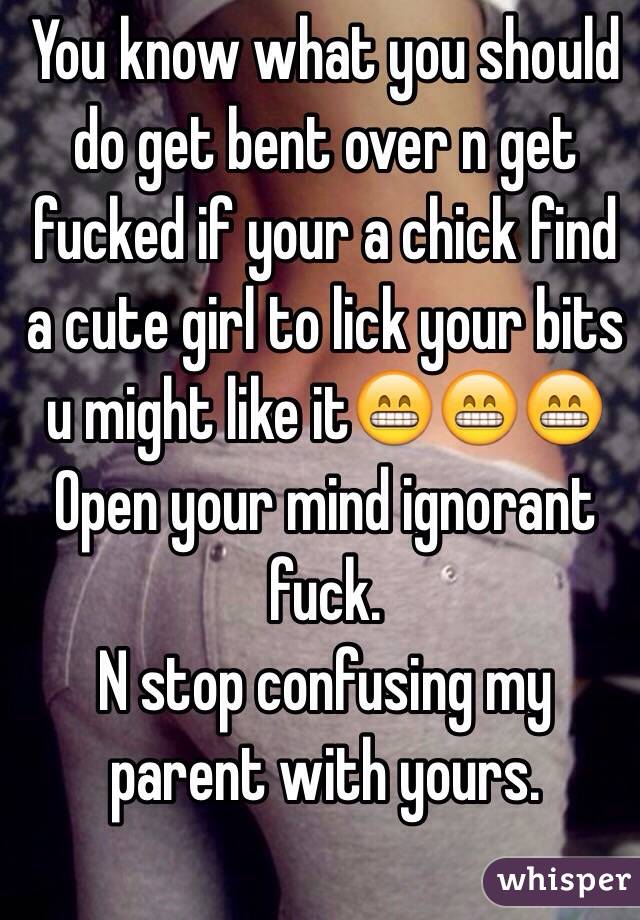 You know what you should do get bent over n get fucked if your a chick find a cute girl to lick your bits u might like it😁😁😁
Open your mind ignorant fuck.
N stop confusing my parent with yours.