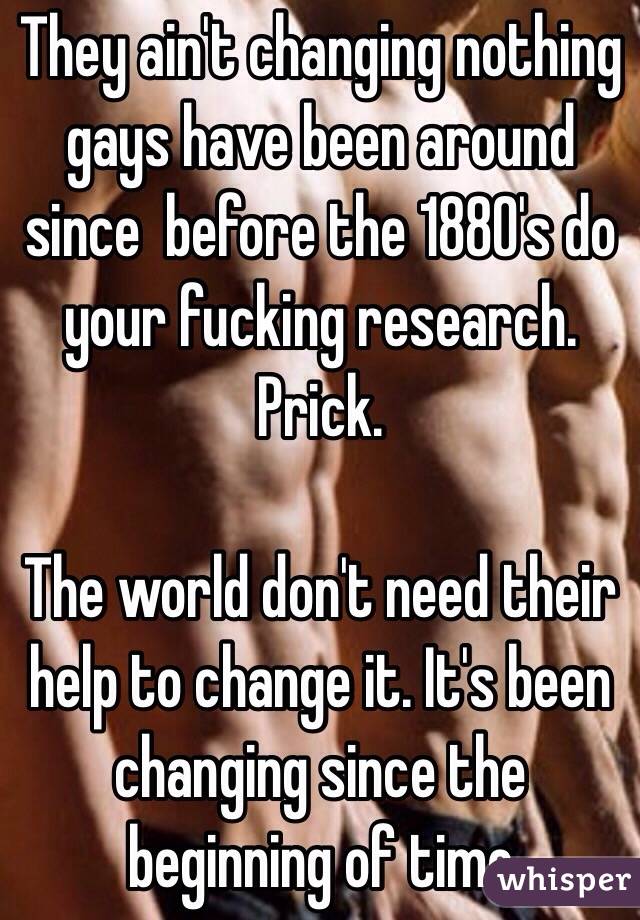 They ain't changing nothing gays have been around since  before the 1880's do your fucking research. Prick.

The world don't need their help to change it. It's been changing since the beginning of time 