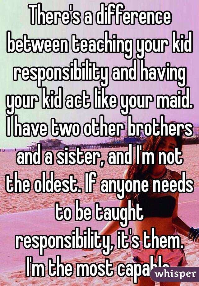 There's a difference between teaching your kid responsibility and having your kid act like your maid. 
I have two other brothers and a sister, and I'm not the oldest. If anyone needs to be taught responsibility, it's them. I'm the most capable.