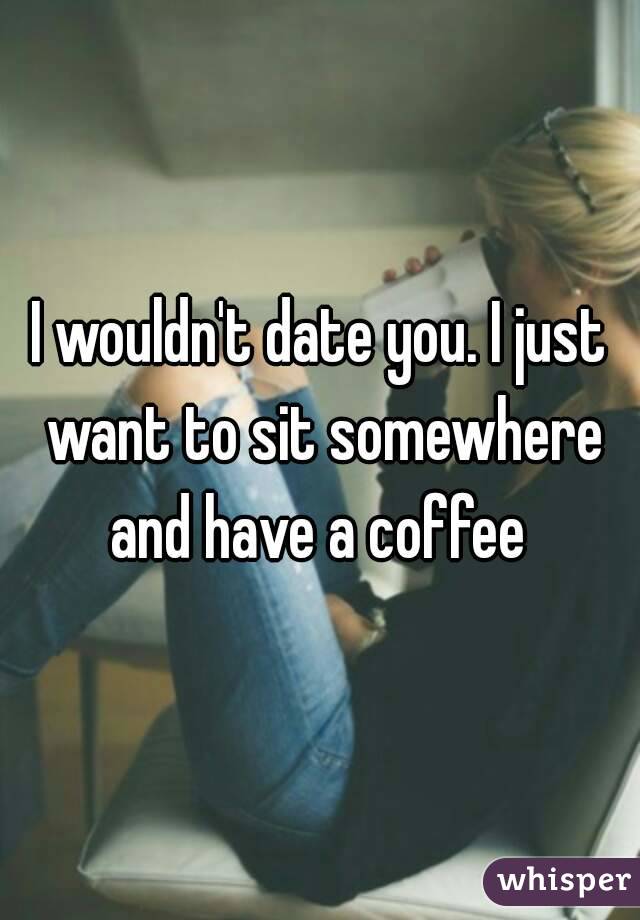 I wouldn't date you. I just want to sit somewhere and have a coffee 