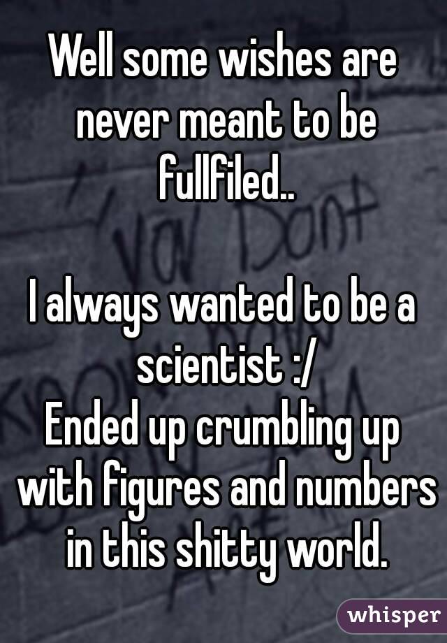 Well some wishes are never meant to be fullfiled..

I always wanted to be a scientist :/
Ended up crumbling up with figures and numbers in this shitty world.