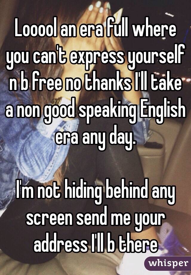 Looool an era full where you can't express yourself n b free no thanks I'll take a non good speaking English era any day.

I'm not hiding behind any screen send me your address I'll b there