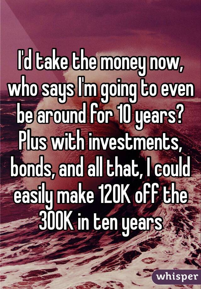 I'd take the money now, who says I'm going to even be around for 10 years? Plus with investments, bonds, and all that, I could easily make 120K off the 300K in ten years