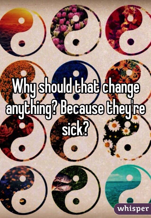 Why should that change anything? Because they're sick?