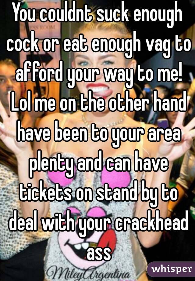 You couldnt suck enough cock or eat enough vag to afford your way to me! Lol me on the other hand have been to your area plenty and can have tickets on stand by to deal with your crackhead ass