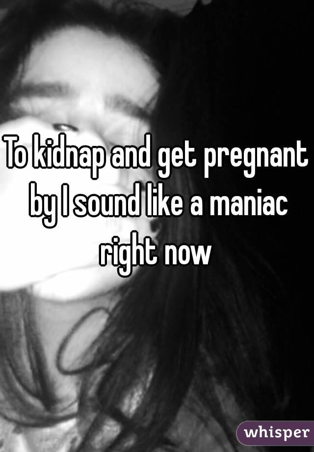 To kidnap and get pregnant by I sound like a maniac right now 