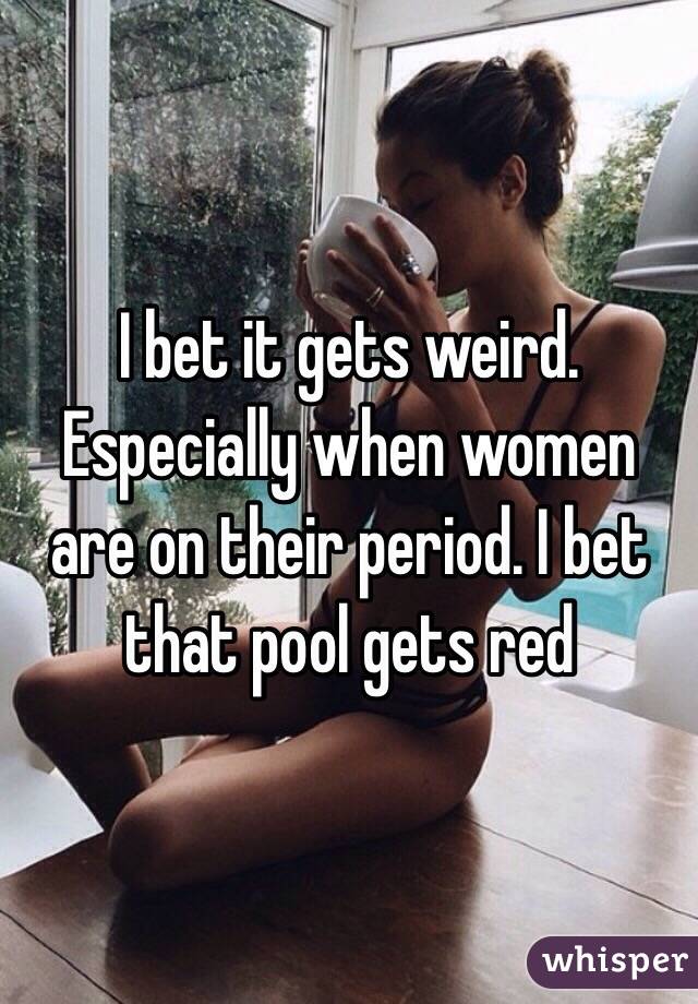 I bet it gets weird. Especially when women are on their period. I bet that pool gets red 