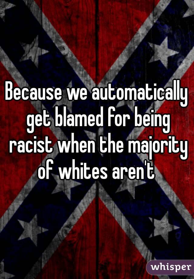 Because we automatically get blamed for being racist when the majority of whites aren't 