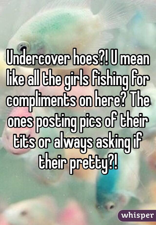 Undercover hoes?! U mean like all the girls fishing for compliments on here? The ones posting pics of their tits or always asking if their pretty?!