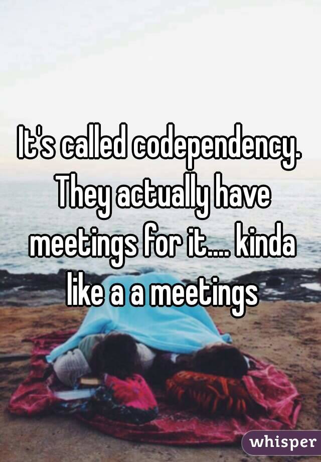 It's called codependency. They actually have meetings for it.... kinda like a a meetings