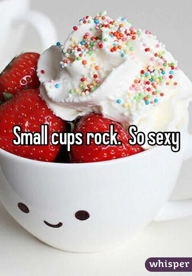 Small cups rock.  So sexy