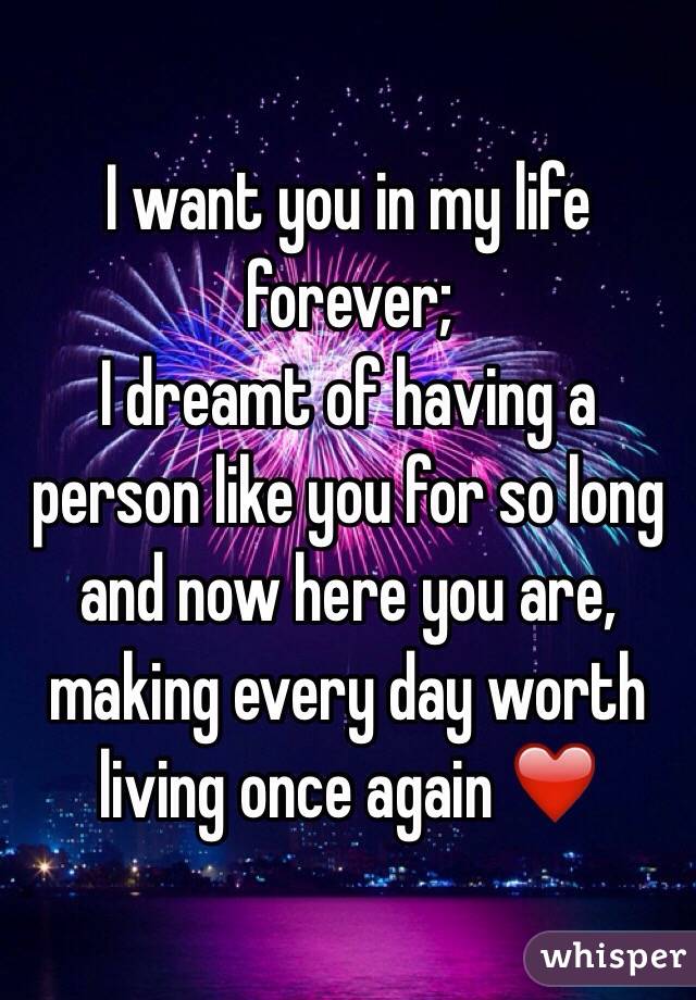 I want you in my life forever;
I dreamt of having a person like you for so long and now here you are, making every day worth living once again ❤️