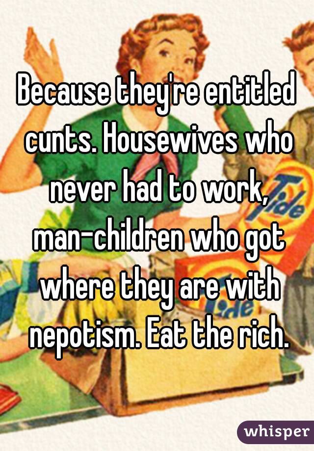 Because they're entitled cunts. Housewives who never had to work, man-children who got where they are with nepotism. Eat the rich.