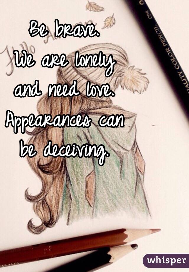 Be brave.
We are lonely 
and need love.
Appearances can
be deceiving. 