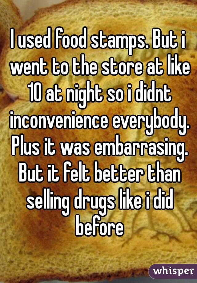 I used food stamps. But i went to the store at like 10 at night so i didnt inconvenience everybody. Plus it was embarrasing. But it felt better than selling drugs like i did before