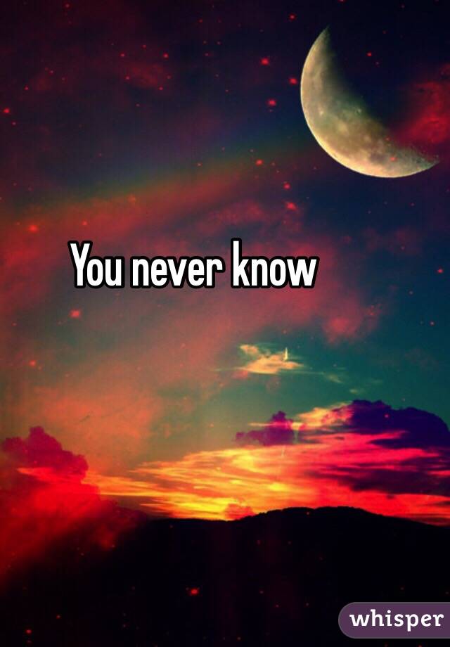 You never know