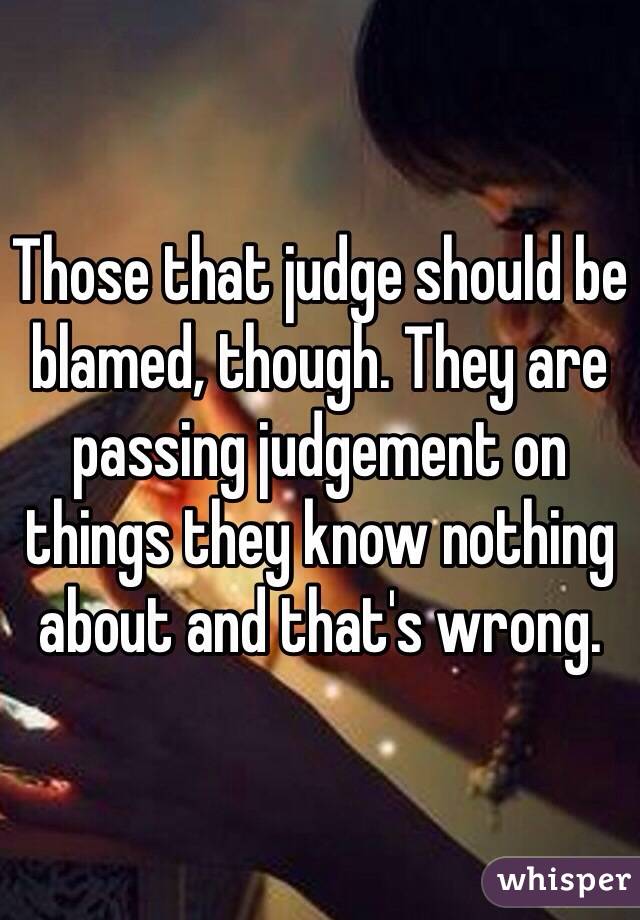Those that judge should be blamed, though. They are passing judgement on things they know nothing about and that's wrong. 