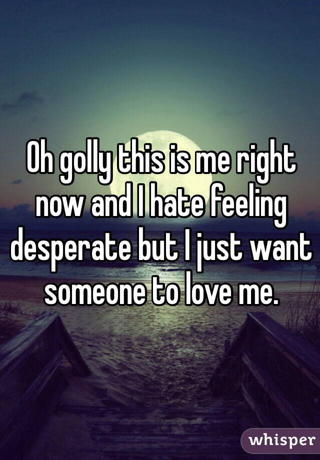 Oh golly this is me right now and I hate feeling desperate but I just want someone to love me. 