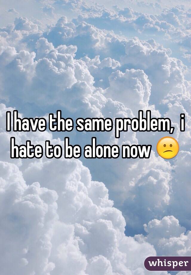 I have the same problem,  i hate to be alone now 😕