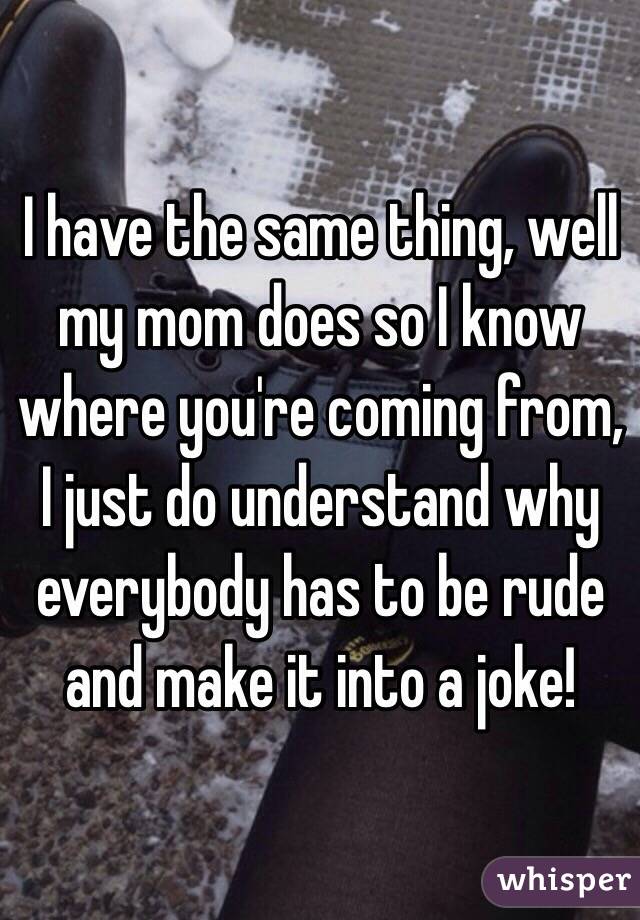 I have the same thing, well my mom does so I know where you're coming from, I just do understand why everybody has to be rude and make it into a joke!