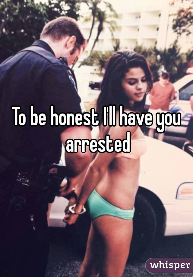 To be honest I'll have you arrested