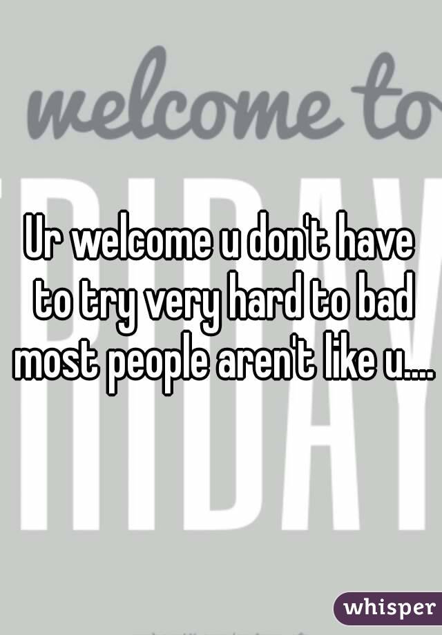 Ur welcome u don't have to try very hard to bad most people aren't like u....