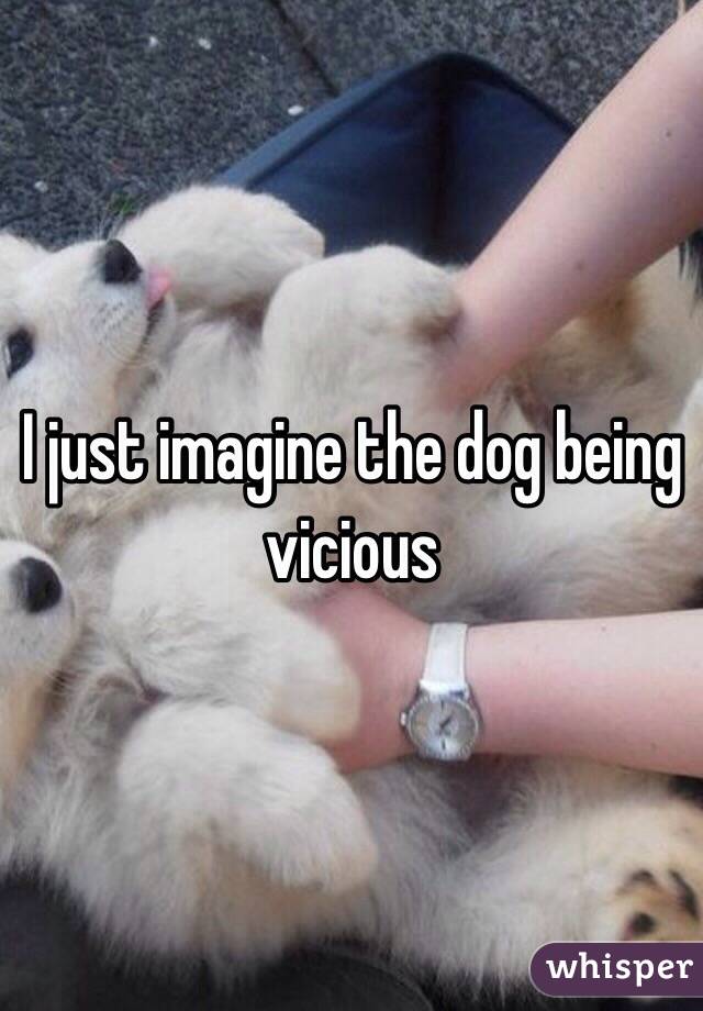 I just imagine the dog being vicious