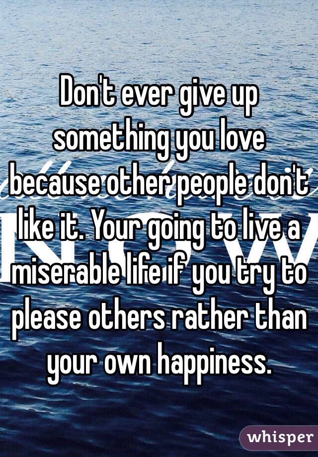 Don't ever give up something you love because other people don't like it. Your going to live a miserable life if you try to please others rather than your own happiness. 