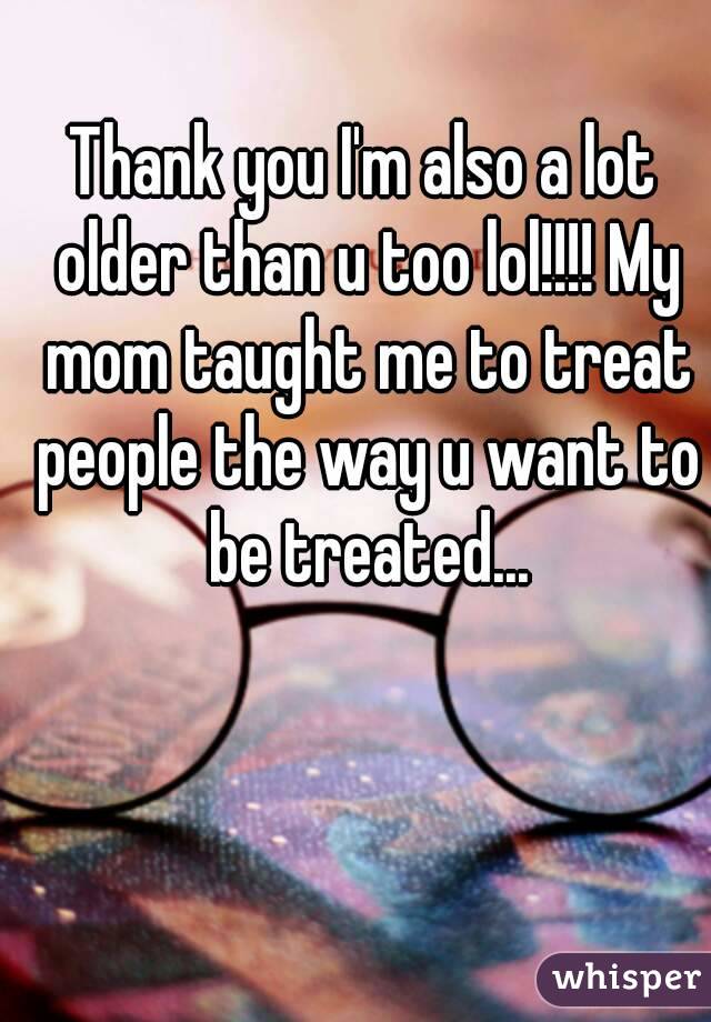 Thank you I'm also a lot older than u too lol!!!! My mom taught me to treat people the way u want to be treated...