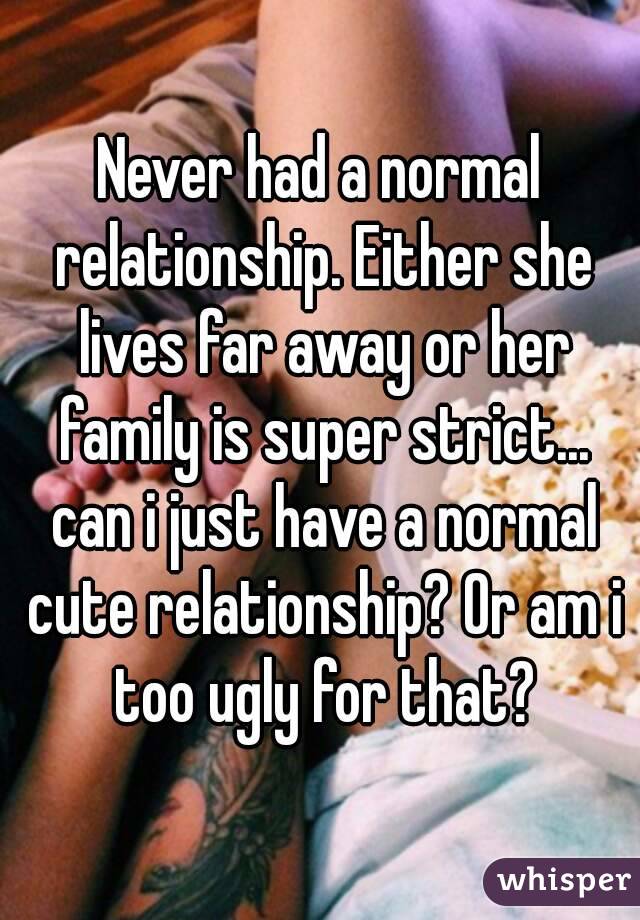 Never had a normal relationship. Either she lives far away or her family is super strict... can i just have a normal cute relationship? Or am i too ugly for that?