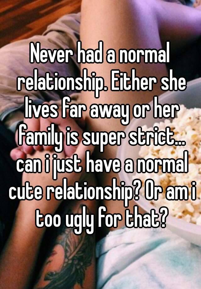 Never had a normal relationship. Either she lives far away or her family is super strict... can i just have a normal cute relationship? Or am i too ugly for that?