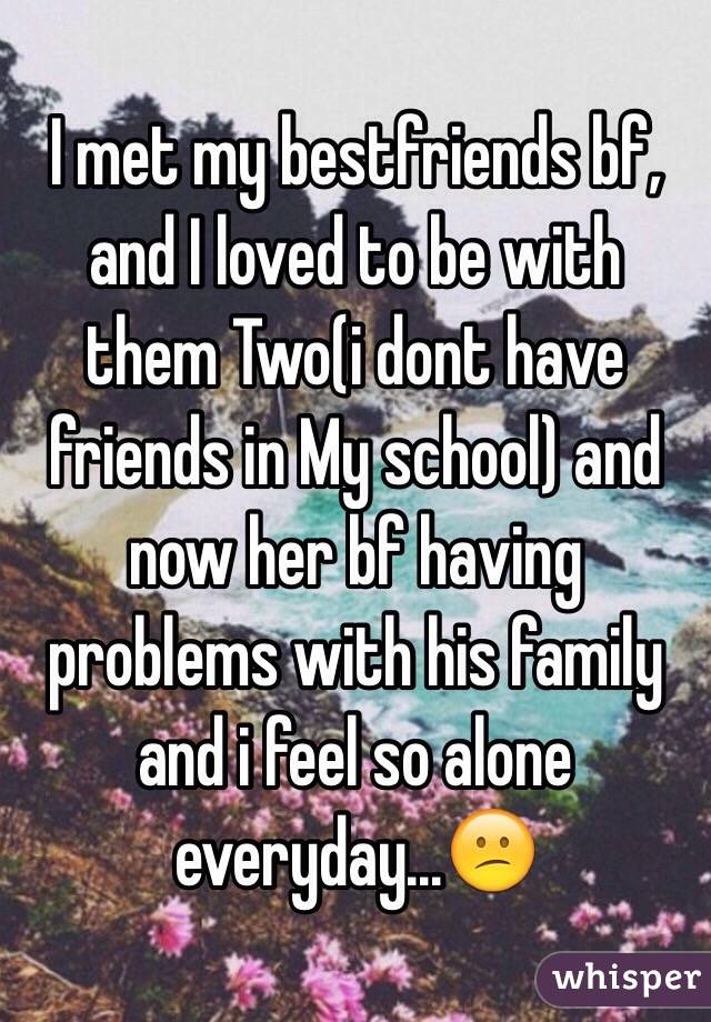 I met my bestfriends bf, and I loved to be with them Two(i dont have friends in My school) and now her bf having problems with his family and i feel so alone everyday...😕